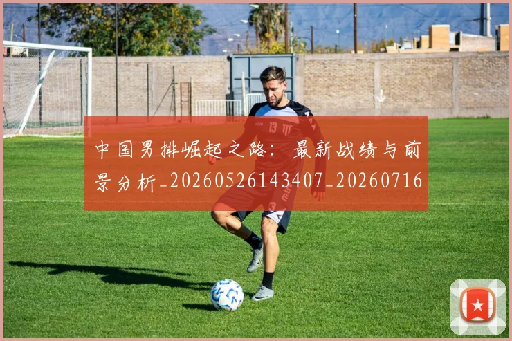 中国男排崛起之路：最新战绩与前景分析_20260526143407_20260716183730