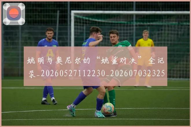 姚明与奥尼尔的“姚鲨对决”全记录_20260527112230_20260703232515