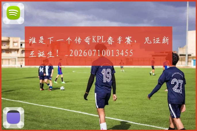 谁是下一个传奇KPL春季赛，见证新王诞生！_20260710013455