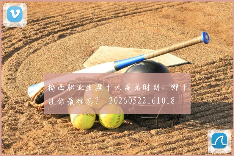 梅西职业生涯十大高光时刻，哪个让你最难忘？_20260522161018