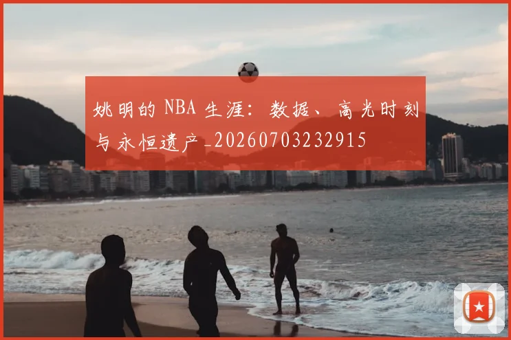姚明的 NBA 生涯：数据、高光时刻与永恒遗产_20260703232915
