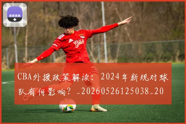 CBA外援政策解读：2024年新规对球队有何影响？_20260526125038_20260701210526_20260712044419