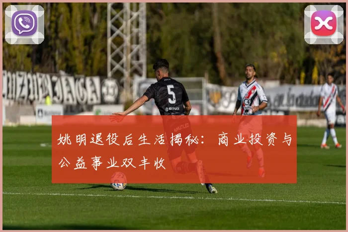 姚明退役后生活揭秘：商业投资与公益事业双丰收