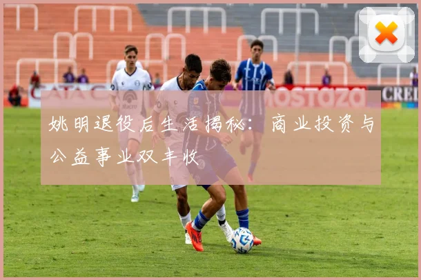 姚明退役后生活揭秘:商业投资与公益事业双丰收