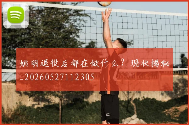 姚明退役后都在做什么?现状揭秘_20260527112305