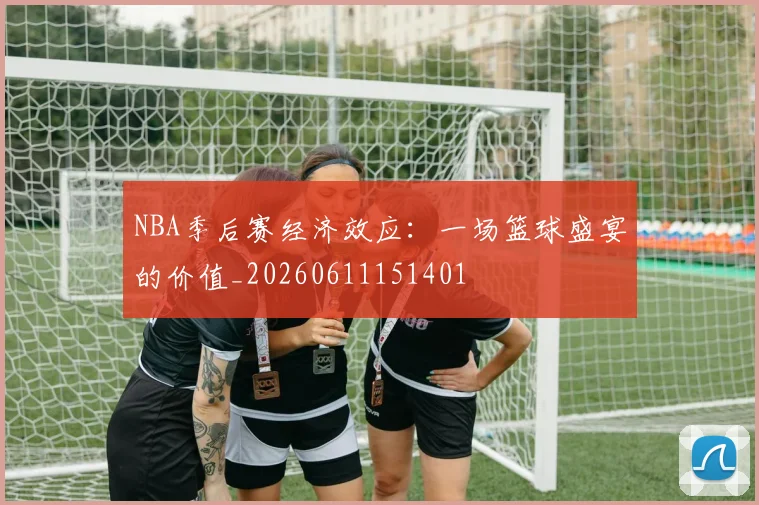 NBA季后赛经济效应：一场篮球盛宴的价值_20260611151401