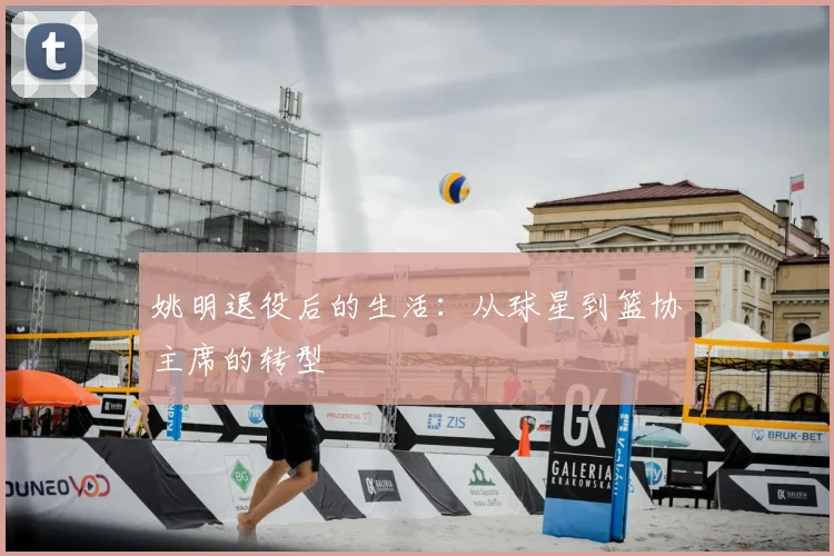 姚明退役后的生活：从球星到篮协主席的转型