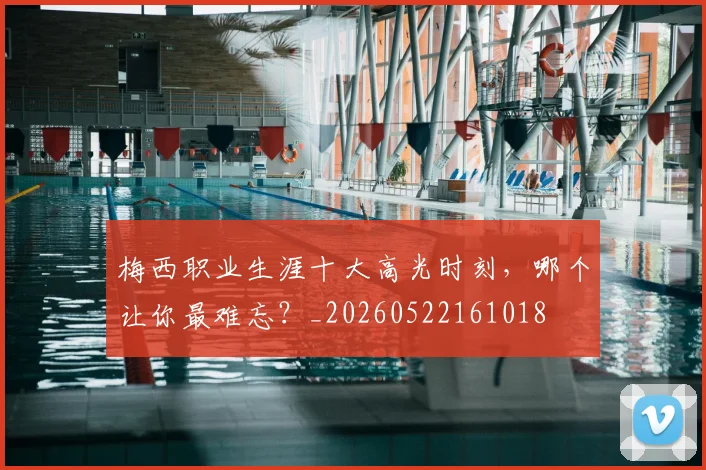 梅西职业生涯十大高光时刻,哪个让你最难忘?_20260522161018