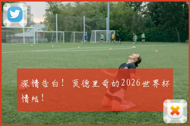 深情告白！莫德里奇的2026世界杯情结！