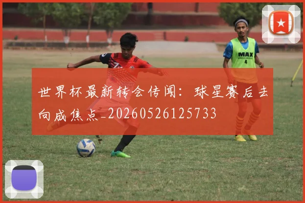 世界杯最新转会传闻：球星赛后去向成焦点_20260526125733