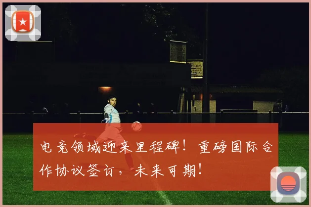 电竞领域迎来里程碑！重磅国际合作协议签订，未来可期！