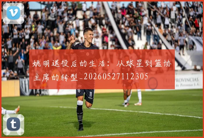 姚明退役后的生活:从球星到篮协主席的转型_20260527112305