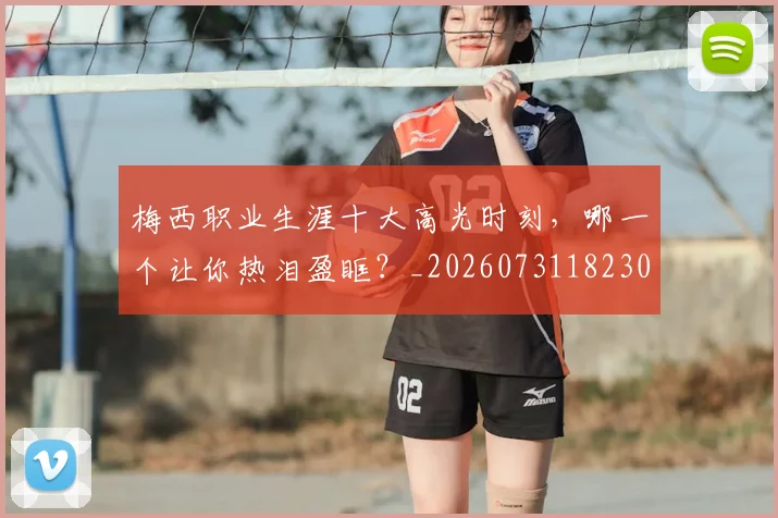 梅西职业生涯十大高光时刻，哪一个让你热泪盈眶？_20260731182305