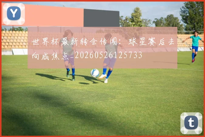 世界杯最新转会传闻:球星赛后去向成焦点_20260526125733