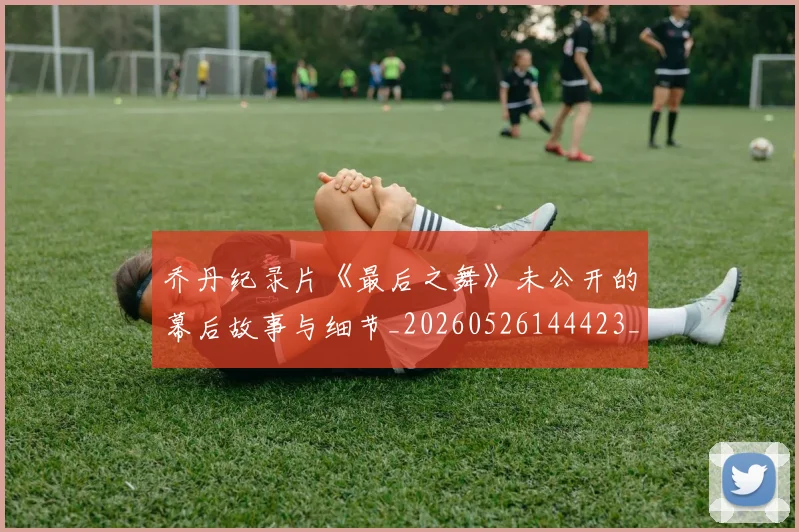 乔丹纪录片《最后之舞》未公开的幕后故事与细节_20260526144423_20260704164353_20260716192621
