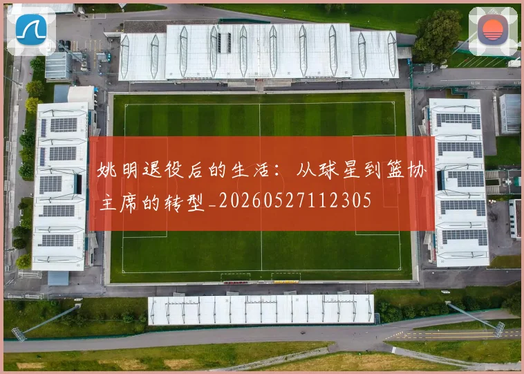 姚明退役后的生活：从球星到篮协主席的转型_20260527112305