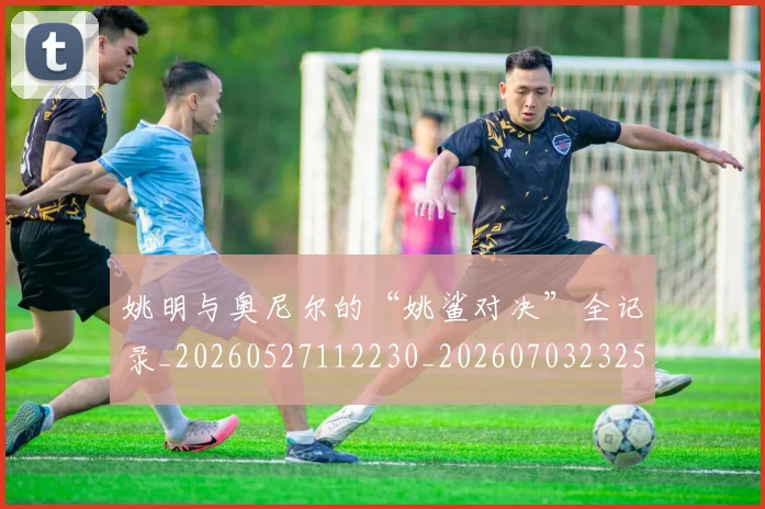 姚明与奥尼尔的“姚鲨对决”全记录_20260527112230_20260703232515