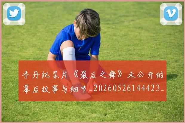 乔丹纪录片《最后之舞》未公开的幕后故事与细节_20260526144423_20260704164353