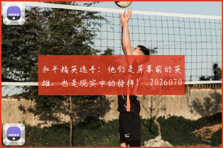 和平精英选手:他们是屏幕前的英雄,也是现实中的榜样!_20260703222005_20260719155513