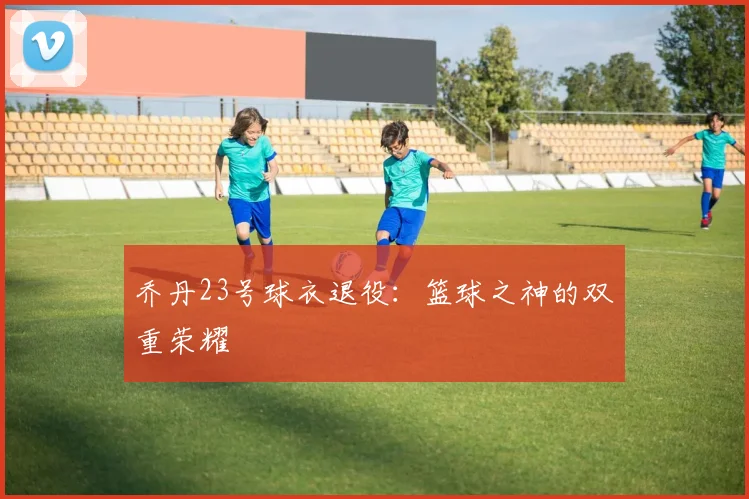 乔丹23号球衣退役:篮球之神的双重荣耀