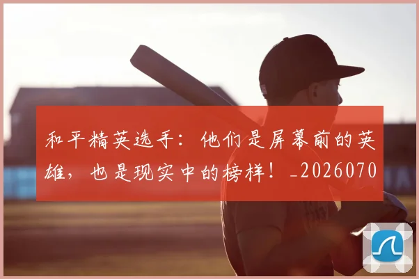 和平精英选手:他们是屏幕前的英雄,也是现实中的榜样!_20260703222005