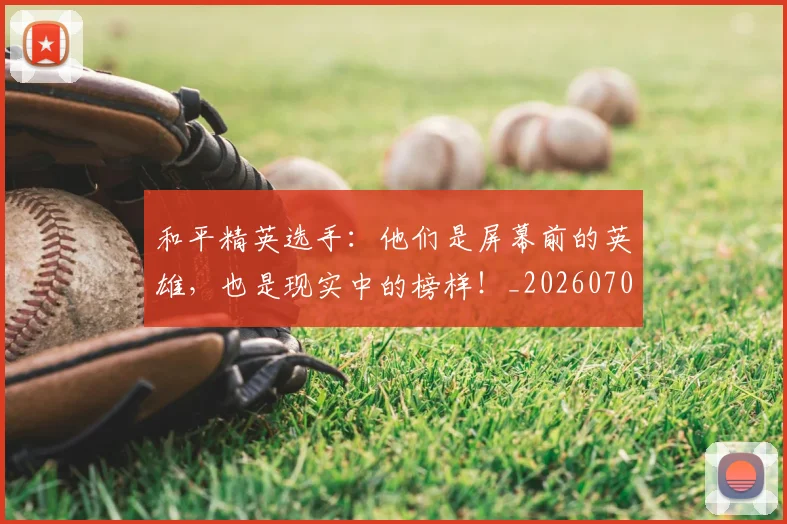 和平精英选手:他们是屏幕前的英雄,也是现实中的榜样!_20260703222005_20260719155513