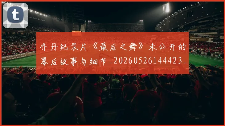 乔丹纪录片《最后之舞》未公开的幕后故事与细节_20260526144423_20260704164353_20260716192621