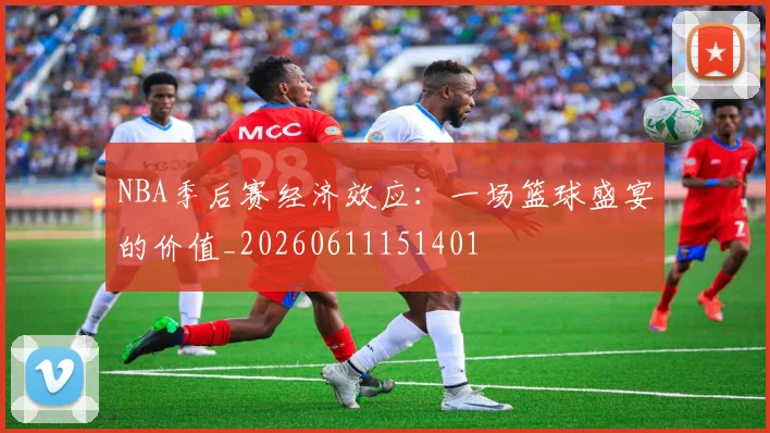 NBA季后赛经济效应:一场篮球盛宴的价值_20260611151401