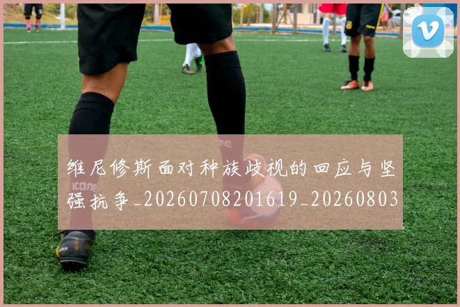维尼修斯面对种族歧视的回应与坚强抗争_20260708201619_20260803143310