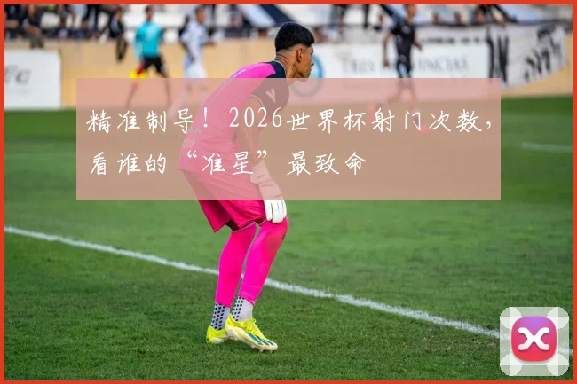 精准制导!2026世界杯射门次数,看谁的“准星”最致命