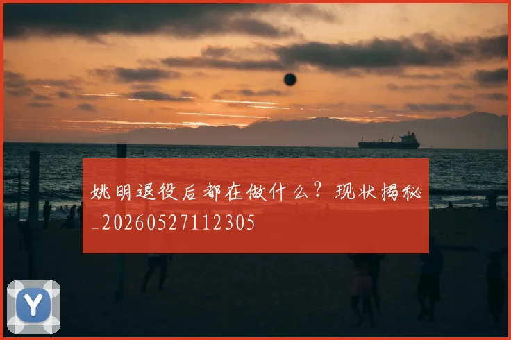 姚明退役后都在做什么？现状揭秘_20260527112305