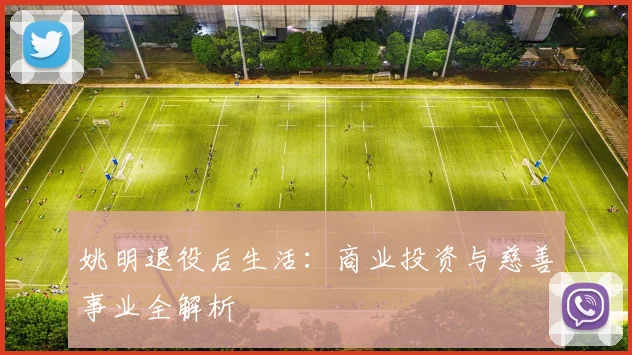 姚明退役后生活：商业投资与慈善事业全解析