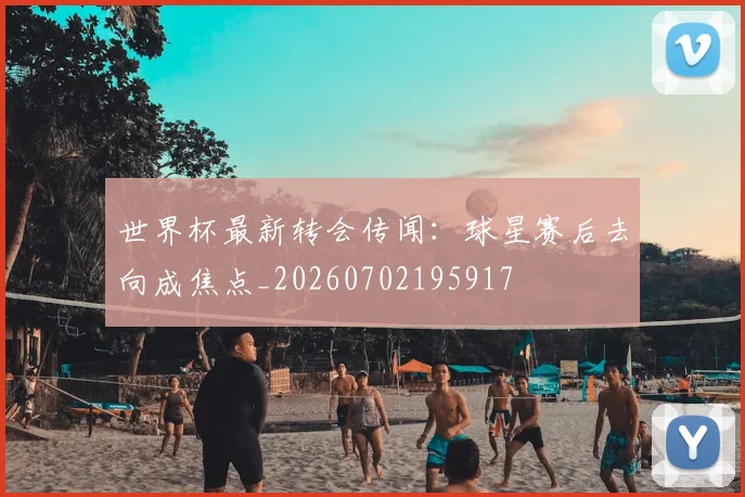 世界杯最新转会传闻：球星赛后去向成焦点_20260702195917